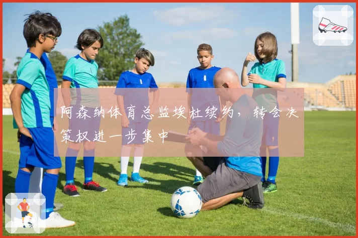 阿森纳体育总监埃杜续约,转会决策权进一步集中