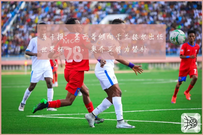 马卡报：墨西哥倾向于兰赫尔出任世界杯一门，奥乔亚将为替补