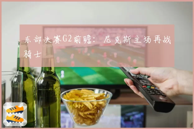 东部决赛G2前瞻：尼克斯主场再战骑士