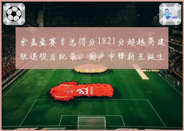 余嘉豪赛季总得分1821分超越易建联退役后纪录，国产中锋新王诞生