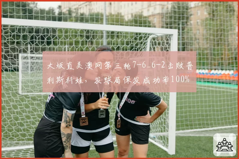 大坂直美澳网第三轮7-6_6-2击败普利斯科娃,发球局保发成功率100%