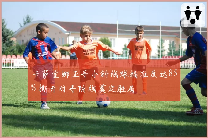 卡萨金娜正手小斜线球精准度达85% 撕开对手防线奠定胜局